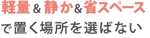 軽量&静か&省スペースで置く場所を選ばない