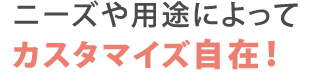 ニーズや用途によってカスタマイズ自在！